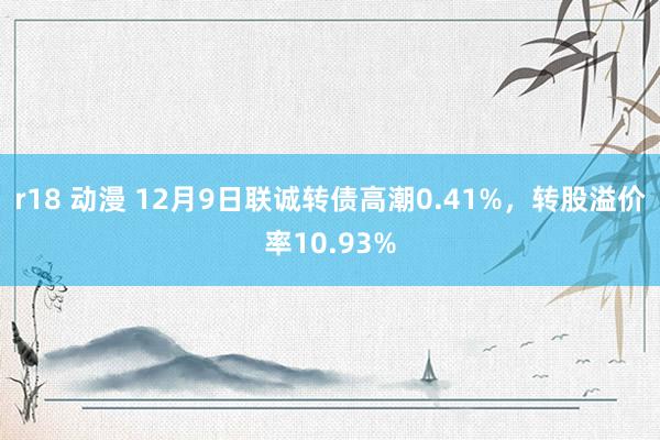 r18 动漫 12月9日联诚转债高潮0.41%，转股溢价率10.93%