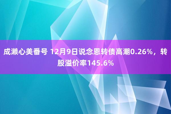 成濑心美番号 12月9日说念恩转债高潮0.26%，转股溢价率145.6%