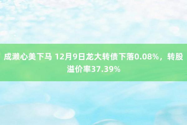 成濑心美下马 12月9日龙大转债下落0.08%，转股溢价率37.39%