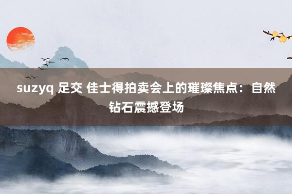 suzyq 足交 佳士得拍卖会上的璀璨焦点：自然钻石震撼登场