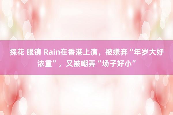 探花 眼镜 Rain在香港上演，被嫌弃“年岁大好浓重”，又被嘲弄“场子好小”