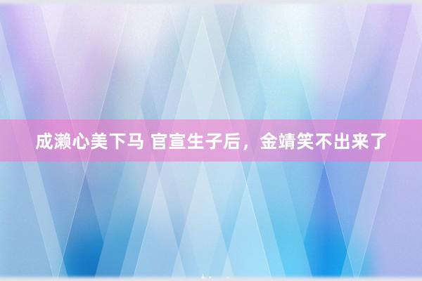 成濑心美下马 官宣生子后，金靖笑不出来了