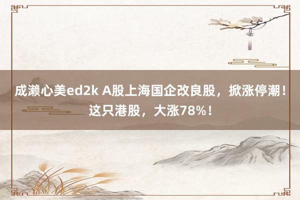 成濑心美ed2k A股上海国企改良股，掀涨停潮！这只港股，大涨78%！