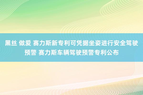 黑丝 做爱 赛力斯新专利可凭据坐姿进行安全驾驶预警 赛力斯车辆驾驶预警专利公布