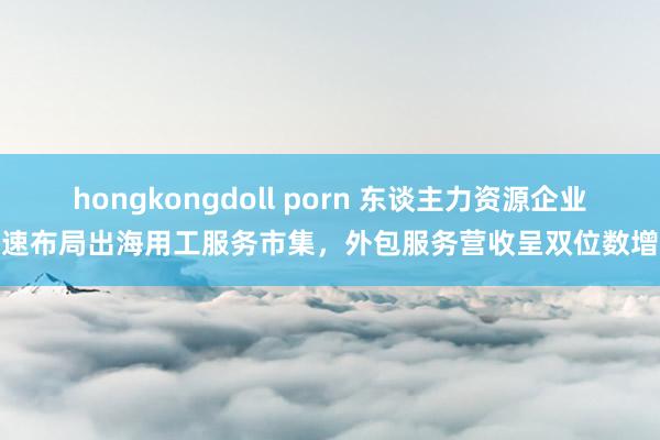 hongkongdoll porn 东谈主力资源企业加速布局出海用工服务市集，外包服务营收呈双位数增长