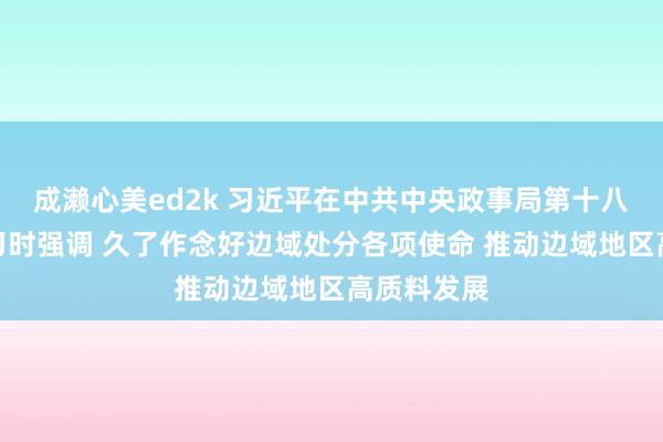 成濑心美ed2k 习近平在中共中央政事局第十八次集体学习时强调 久了作念好边域处分各项使命 推动边域地区高质料发展