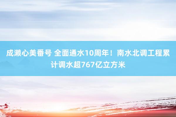 成濑心美番号 全面通水10周年！南水北调工程累计调水超767亿立方米