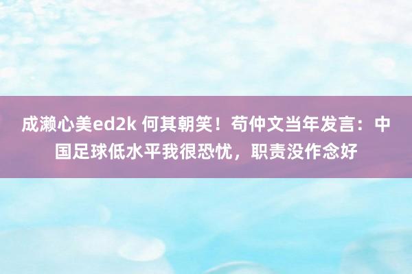 成濑心美ed2k 何其朝笑！苟仲文当年发言：中国足球低水平我很恐忧，职责没作念好