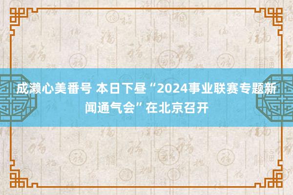 成濑心美番号 本日下昼“2024事业联赛专题新闻通气会”在北京召开