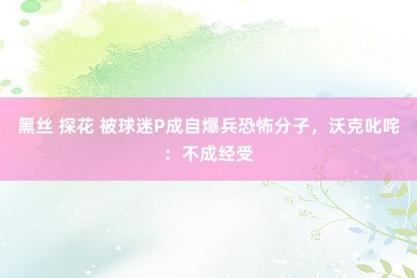 黑丝 探花 被球迷P成自爆兵恐怖分子，沃克叱咤：不成经受