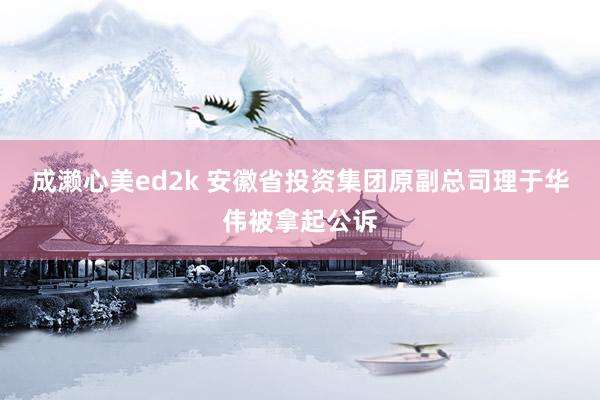 成濑心美ed2k 安徽省投资集团原副总司理于华伟被拿起公诉