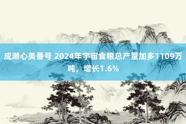 成濑心美番号 2024年宇宙食粮总产量加多1109万吨，增长1.6%