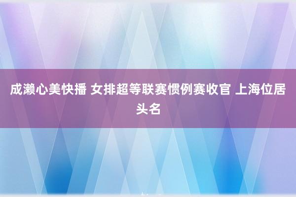 成濑心美快播 女排超等联赛惯例赛收官 上海位居头名