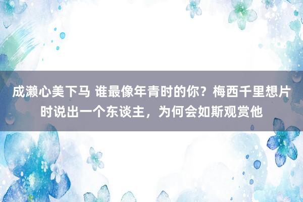 成濑心美下马 谁最像年青时的你？梅西千里想片时说出一个东谈主，为何会如斯观赏他