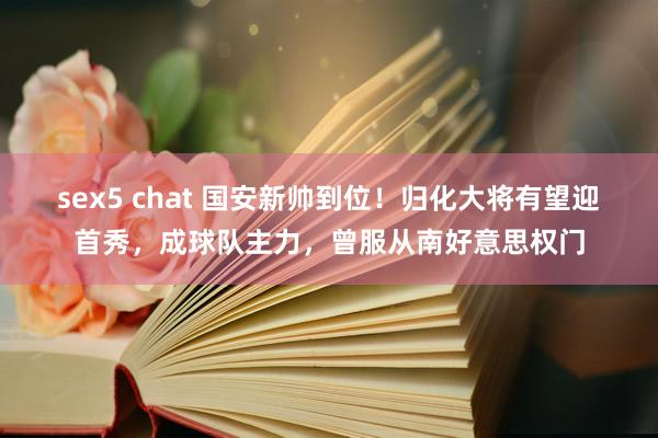 sex5 chat 国安新帅到位！归化大将有望迎首秀，成球队主力，曾服从南好意思权门