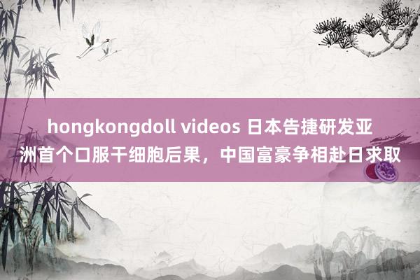 hongkongdoll videos 日本告捷研发亚洲首个口服干细胞后果，中国富豪争相赴日求取