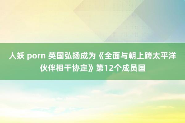 人妖 porn 英国弘扬成为《全面与朝上跨太平洋伙伴相干协定》第12个成员国