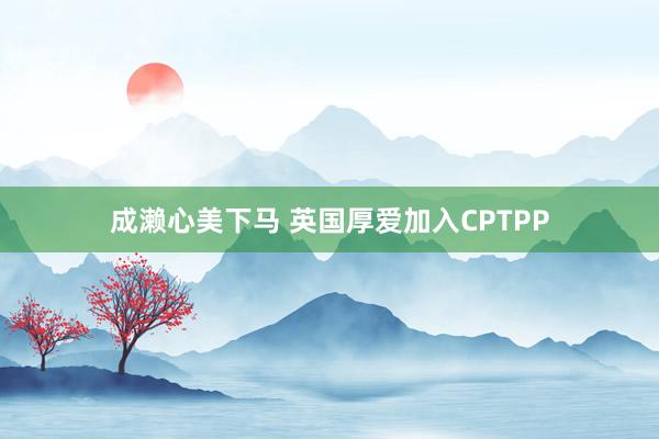 成濑心美下马 英国厚爱加入CPTPP