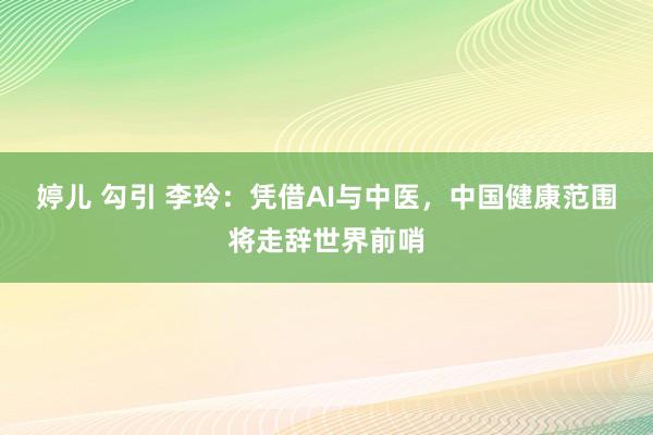 婷儿 勾引 李玲：凭借AI与中医，中国健康范围将走辞世界前哨