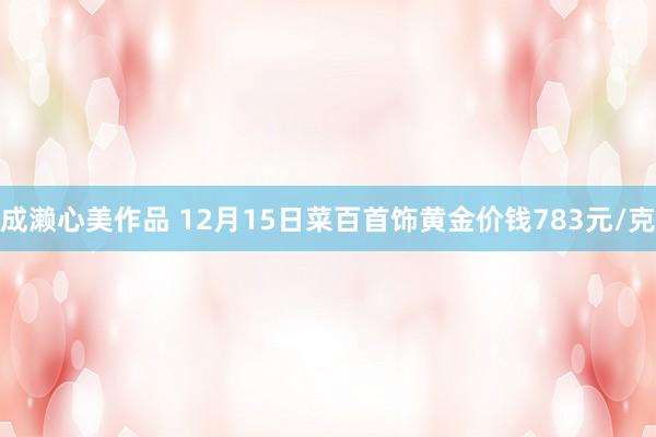 成濑心美作品 12月15日菜百首饰黄金价钱783元/克