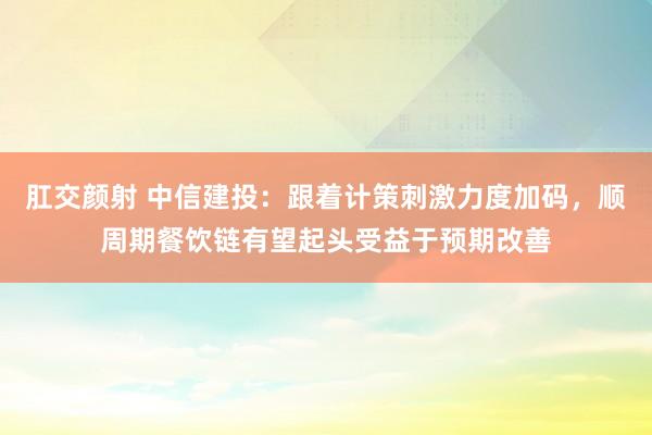 肛交颜射 中信建投：跟着计策刺激力度加码，顺周期餐饮链有望起头受益于预期改善