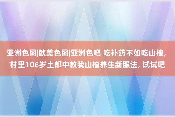 亚洲色图|欧美色图|亚洲色吧 吃补药不如吃山楂， 村里106岁土郎中教我山楂养生新服法， 试试吧