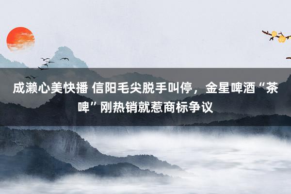 成濑心美快播 信阳毛尖脱手叫停，金星啤酒“茶啤”刚热销就惹商标争议