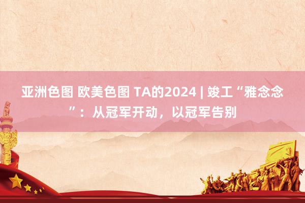 亚洲色图 欧美色图 TA的2024 | 竣工“雅念念”：从冠军开动，以冠军告别