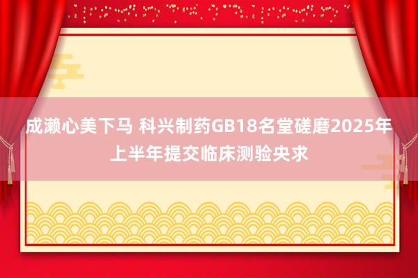 成濑心美下马 科兴制药GB18名堂磋磨2025年上半年提交临床测验央求