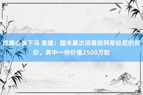 成濑心美下马 意媒：国米屡次闭幕给阿斯拉尼的报价，其中一份价值2500万欧