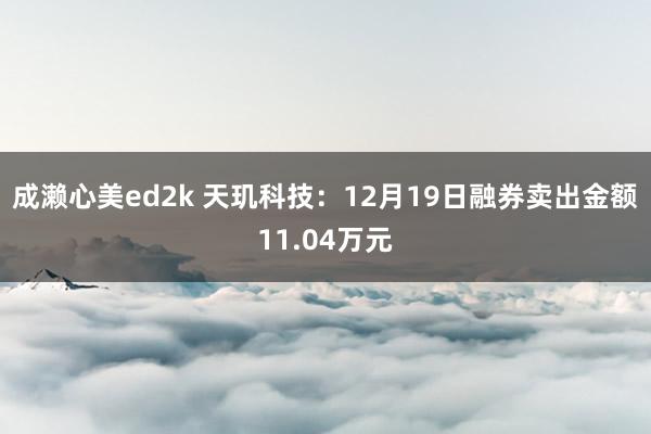 成濑心美ed2k 天玑科技：12月19日融券卖出金额11.04万元