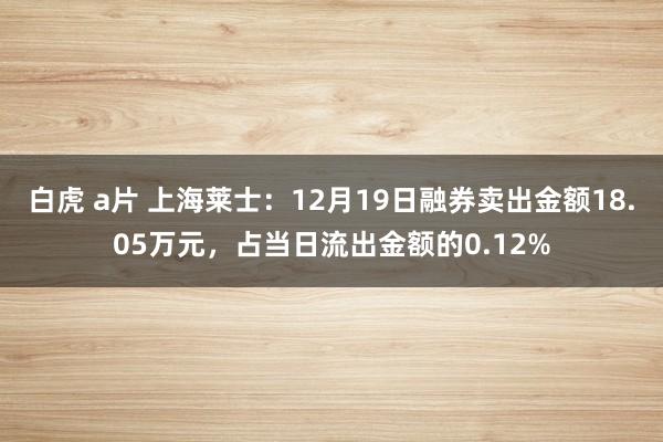 白虎 a片 上海莱士：12月19日融券卖出金额18.05万元，占当日流出金额的0.12%