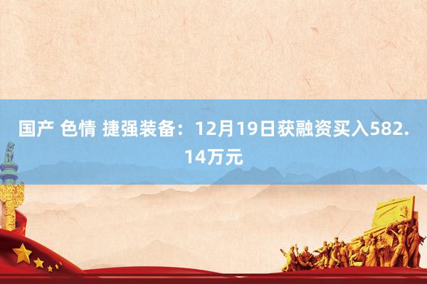 国产 色情 捷强装备：12月19日获融资买入582.14万元