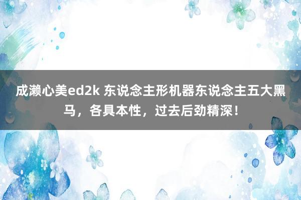 成濑心美ed2k 东说念主形机器东说念主五大黑马，各具本性，过去后劲精深！