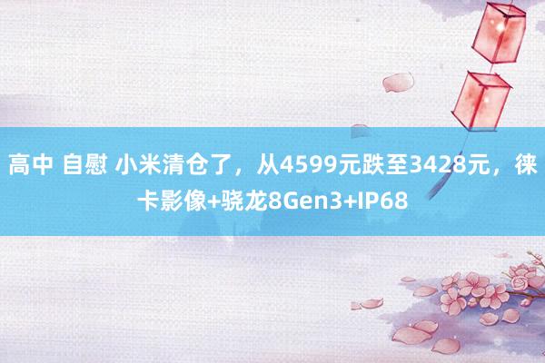 高中 自慰 小米清仓了，从4599元跌至3428元，徕卡影像+骁龙8Gen3+IP68