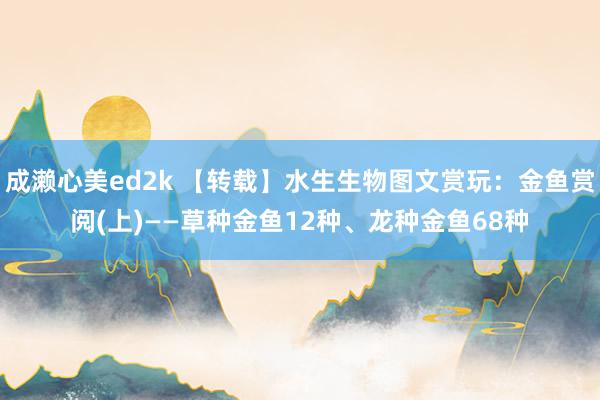 成濑心美ed2k 【转载】水生生物图文赏玩：金鱼赏阅(上)——草种金鱼12种、龙种金鱼68种