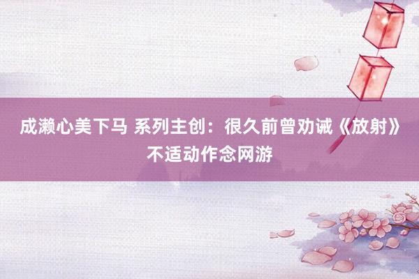 成濑心美下马 系列主创：很久前曾劝诫《放射》不适动作念网游