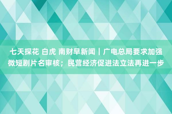 七天探花 白虎 南财早新闻｜广电总局要求加强微短剧片名审核；民营经济促进法立法再进一步