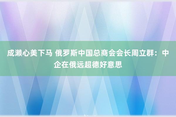 成濑心美下马 俄罗斯中国总商会会长周立群：中企在俄远超德好意思