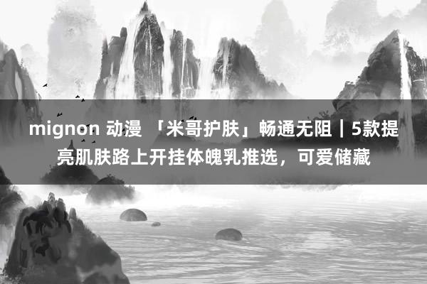 mignon 动漫 「米哥护肤」畅通无阻｜5款提亮肌肤路上开挂体魄乳推选，可爱储藏