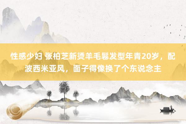 性感少妇 张柏芝新烫羊毛鬈发型年青20岁，配波西米亚风，面子得像换了个东说念主