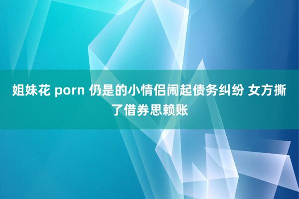 姐妹花 porn 仍是的小情侣闹起债务纠纷 女方撕了借券思赖账