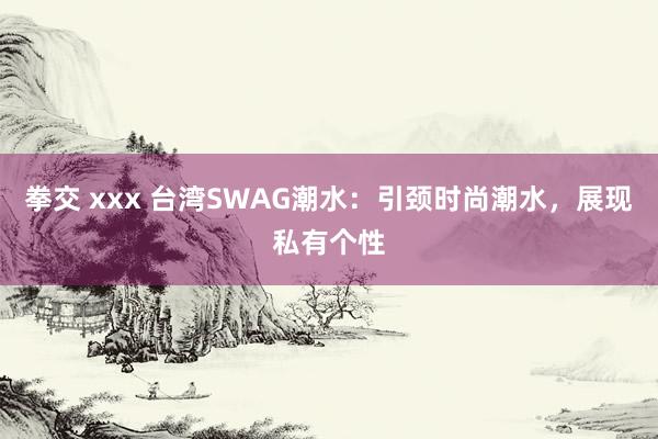 拳交 xxx 台湾SWAG潮水：引颈时尚潮水，展现私有个性