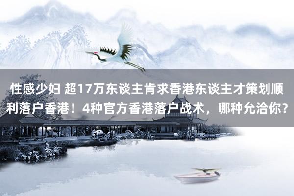 性感少妇 超17万东谈主肯求香港东谈主才策划顺利落户香港！4种官方香港落户战术，哪种允洽你？