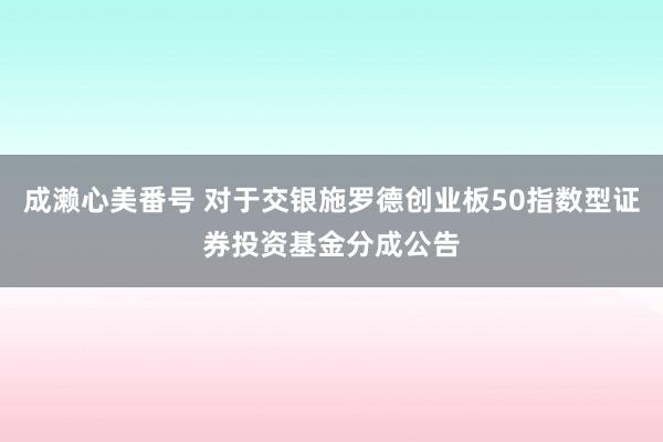 成濑心美番号 对于交银施罗德创业板50指数型证券投资基金分成公告