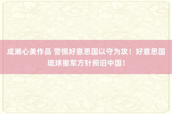 成濑心美作品 警惕好意思国以守为攻！好意思国琉球撤军方针照旧中国！