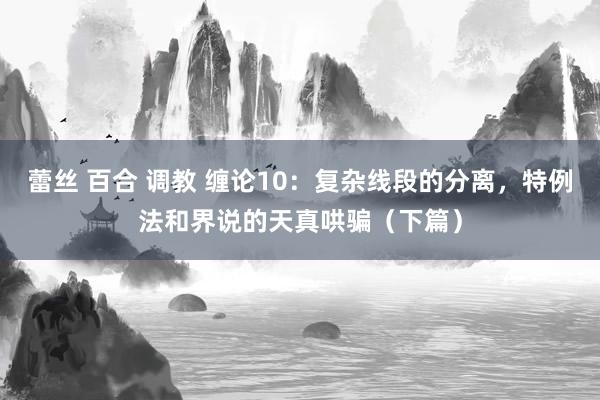 蕾丝 百合 调教 缠论10：复杂线段的分离，特例法和界说的天真哄骗（下篇）