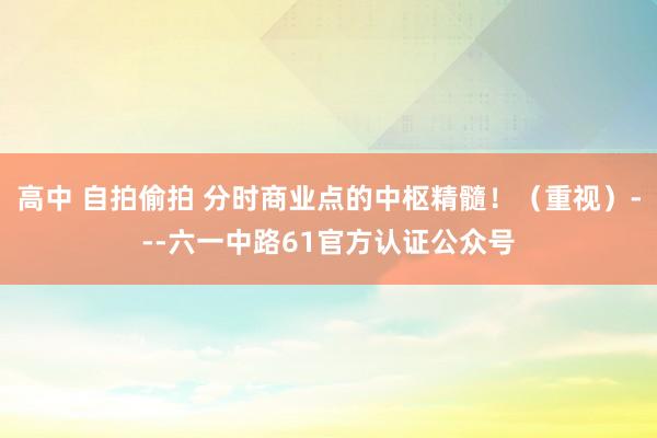 高中 自拍偷拍 分时商业点的中枢精髓！（重视）---六一中路61官方认证公众号