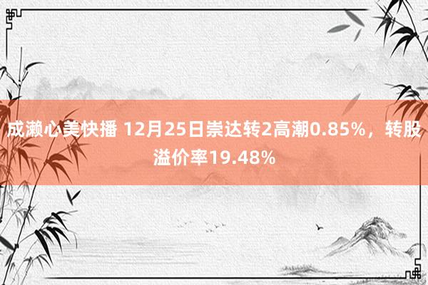 成濑心美快播 12月25日崇达转2高潮0.85%，转股溢价率19.48%