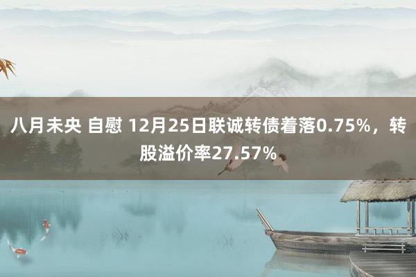 八月未央 自慰 12月25日联诚转债着落0.75%，转股溢价率27.57%